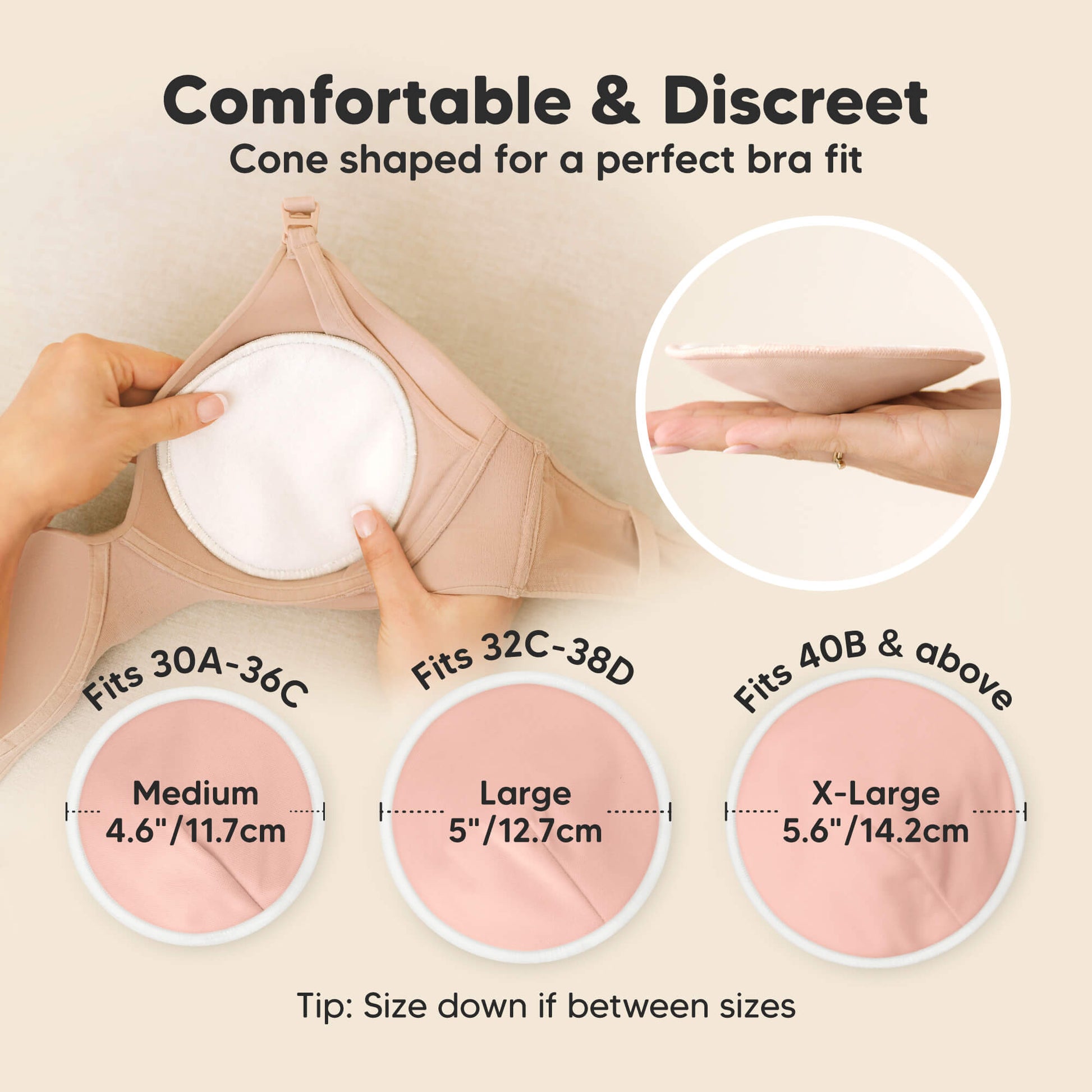 Comfortable & Discreet -Cone shaped for a perfect bra fit. 

Medium: Fits 30A–36C, 4.6” / 11.7 cm
Large: Fits 32C–38D, 5” / 12.7 cm
X-Large: Fits 40B & above, 5.6” / 14.2 cm

Tip: Size down if between sizes 32178913804474