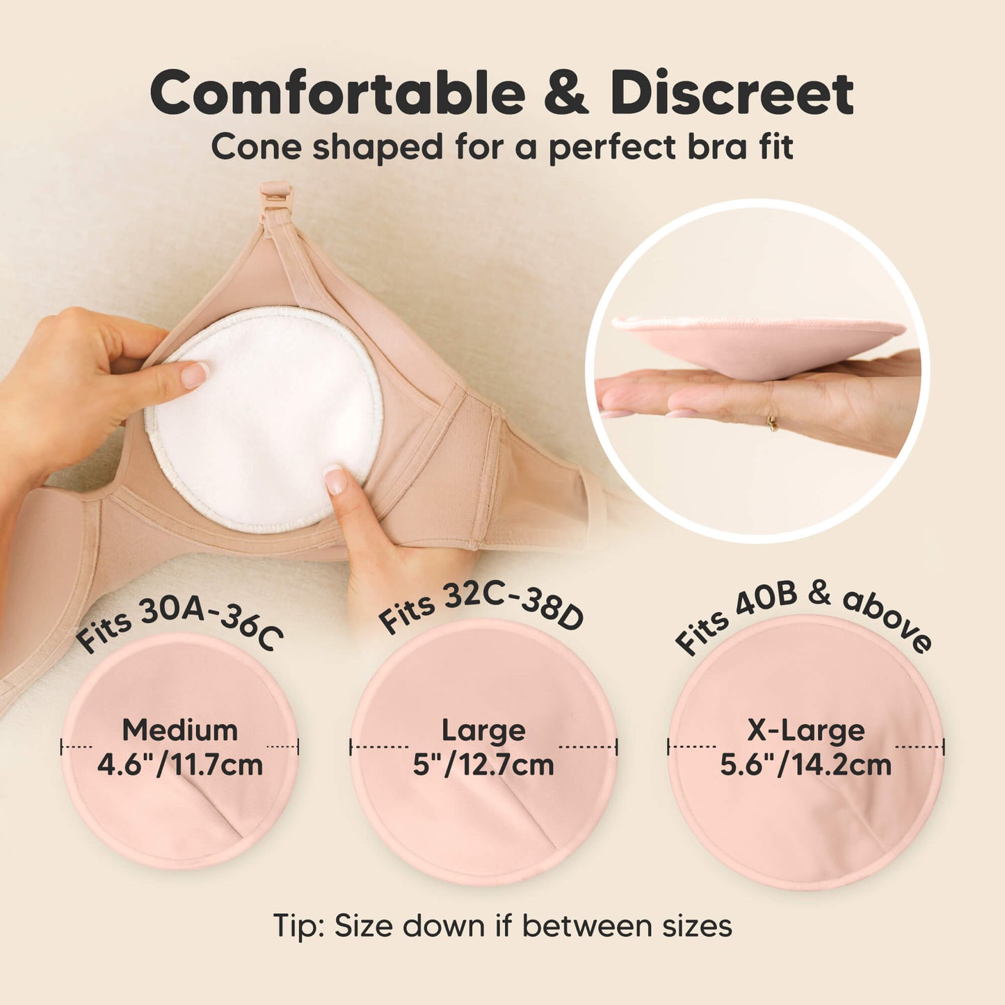 Comfortable & Discreet -Cone shaped for a perfect bra fit. 

Medium: Fits 30A–36C, 4.6” / 11.7 cm
Large: Fits 32C–38D, 5” / 12.7 cm
X-Large: Fits 40B & above, 5.6” / 14.2 cm

Tip: Size down if between sizes 32179020234938