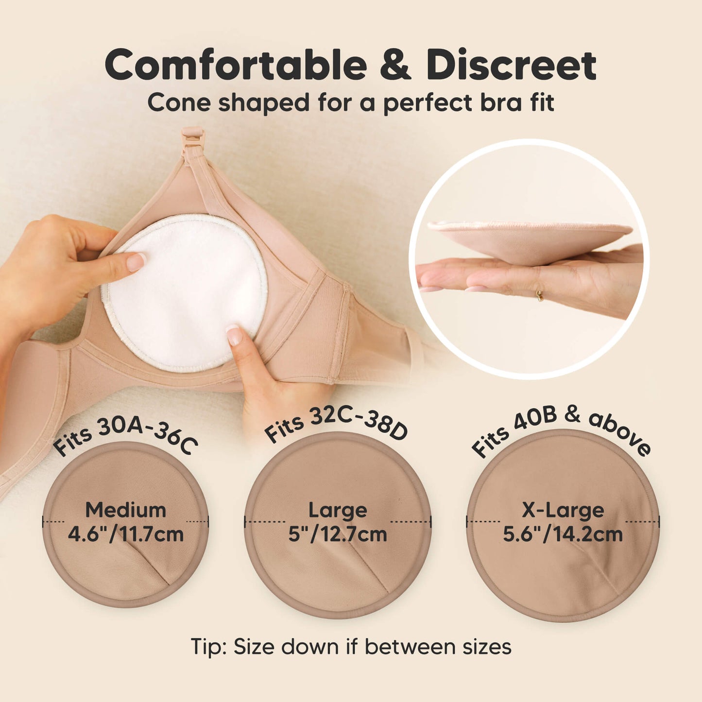 Comfortable & Discreet -Cone shaped for a perfect bra fit. 

Medium: Fits 30A–36C, 4.6” / 11.7 cm
Large: Fits 32C–38D, 5” / 12.7 cm
X-Large: Fits 40B & above, 5.6” / 14.2 cm

Tip: Size down if between sizes 32179026493626