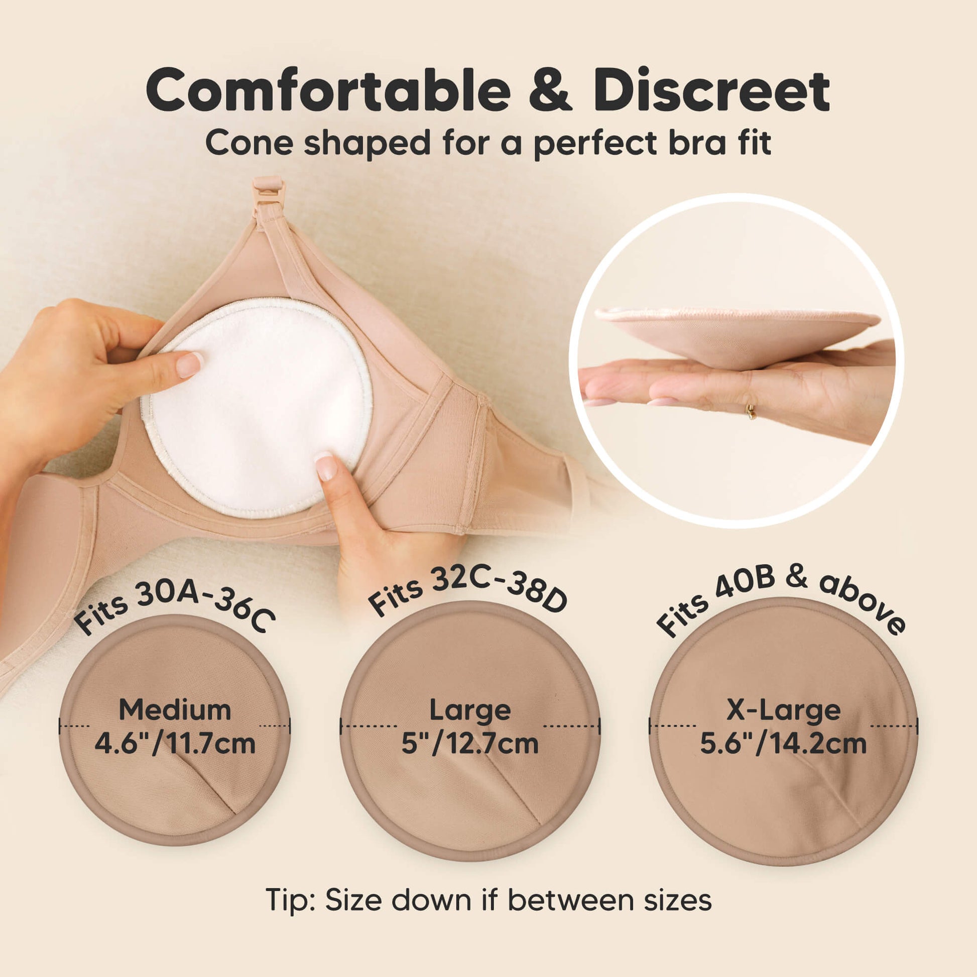 Comfortable & Discreet -Cone shaped for a perfect bra fit. 

Medium: Fits 30A–36C, 4.6” / 11.7 cm
Large: Fits 32C–38D, 5” / 12.7 cm
X-Large: Fits 40B & above, 5.6” / 14.2 cm

Tip: Size down if between sizes 32179026493626