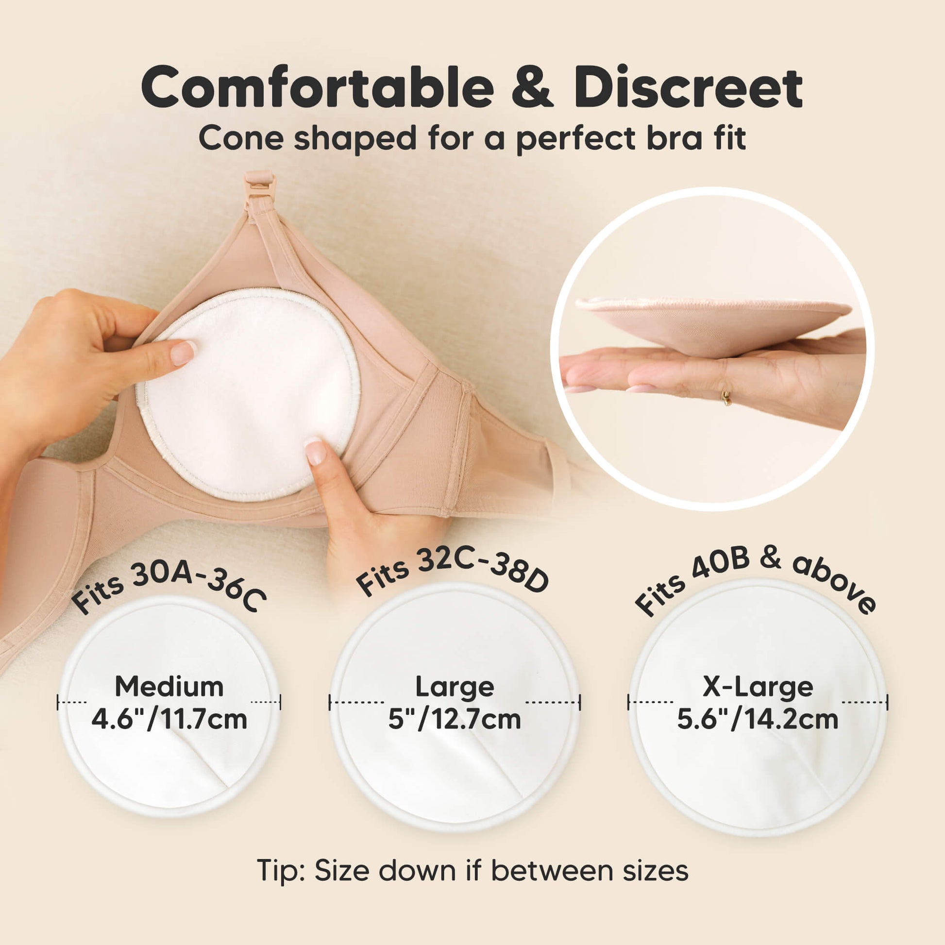 Comfortable & Discreet -Cone shaped for a perfect bra fit. 

Medium: Fits 30A–36C, 4.6” / 11.7 cm
Large: Fits 32C–38D, 5” / 12.7 cm
X-Large: Fits 40B & above, 5.6” / 14.2 cm

Tip: Size down if between sizes 32178886181050