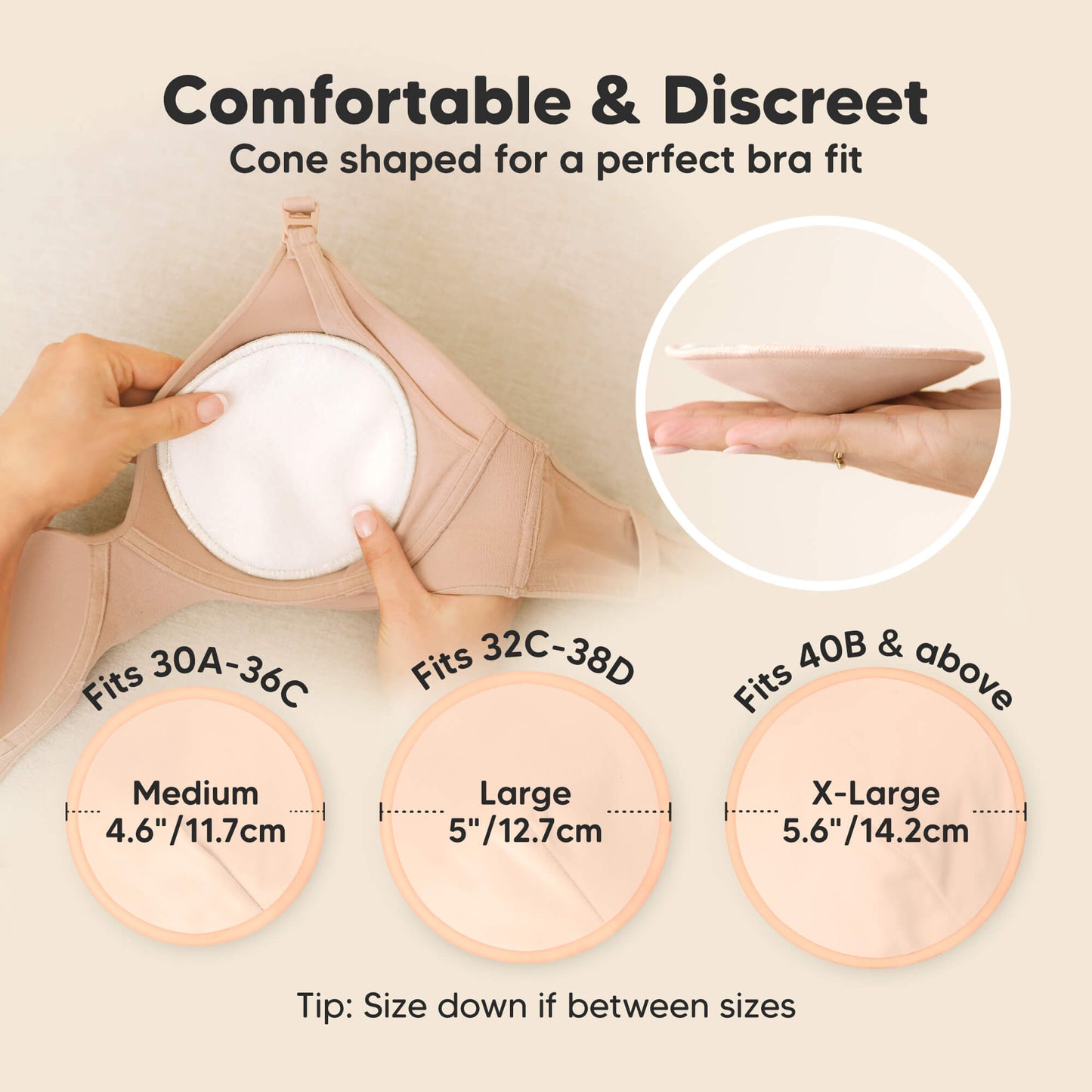 Comfortable & Discreet -Cone shaped for a perfect bra fit. 

Medium: Fits 30A–36C, 4.6” / 11.7 cm
Large: Fits 32C–38D, 5” / 12.7 cm
X-Large: Fits 40B & above, 5.6” / 14.2 cm

Tip: Size down if between sizes 32179035766970
