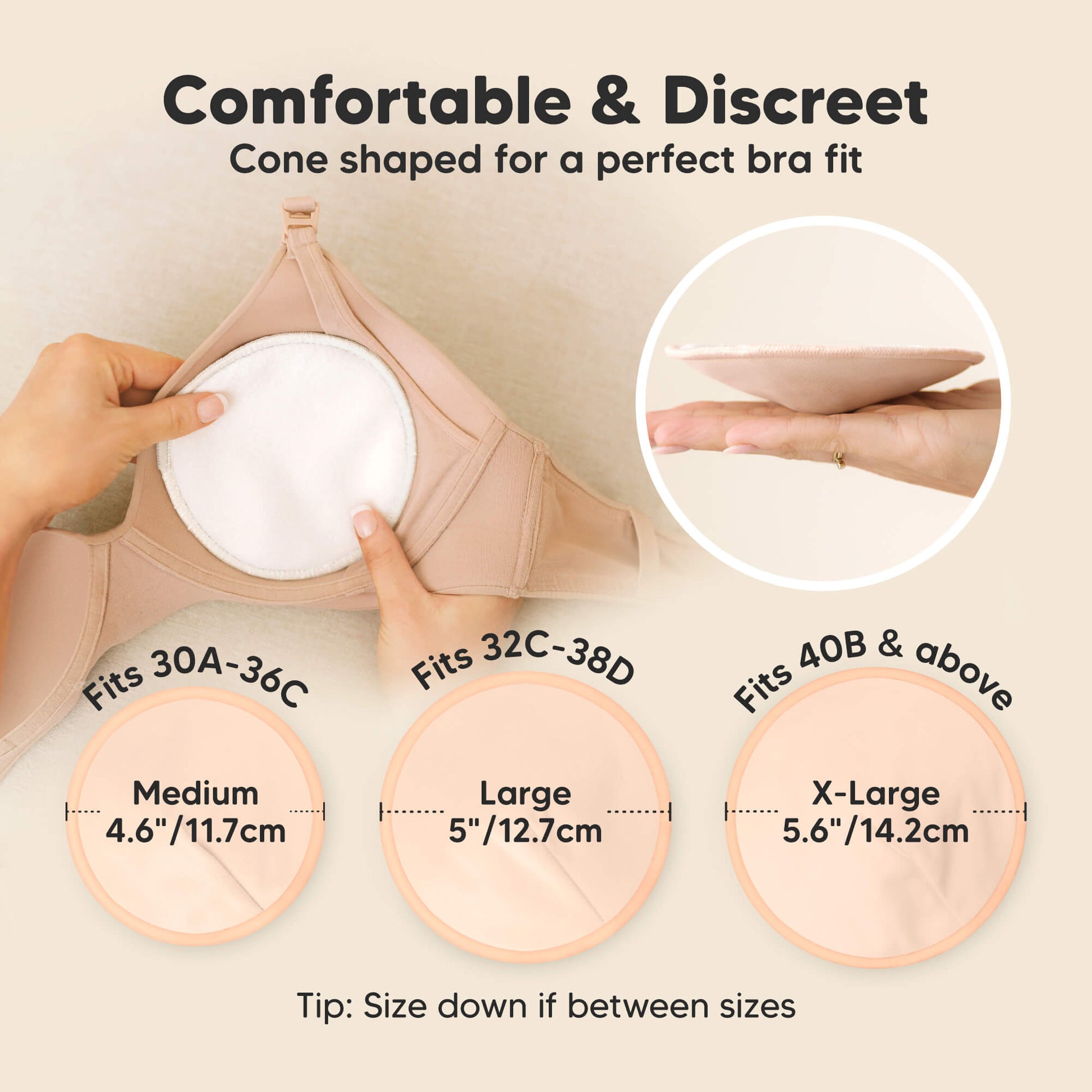 Comfortable & Discreet -Cone shaped for a perfect bra fit. 

Medium: Fits 30A–36C, 4.6” / 11.7 cm
Large: Fits 32C–38D, 5” / 12.7 cm
X-Large: Fits 40B & above, 5.6” / 14.2 cm

Tip: Size down if between sizes 32179035766970