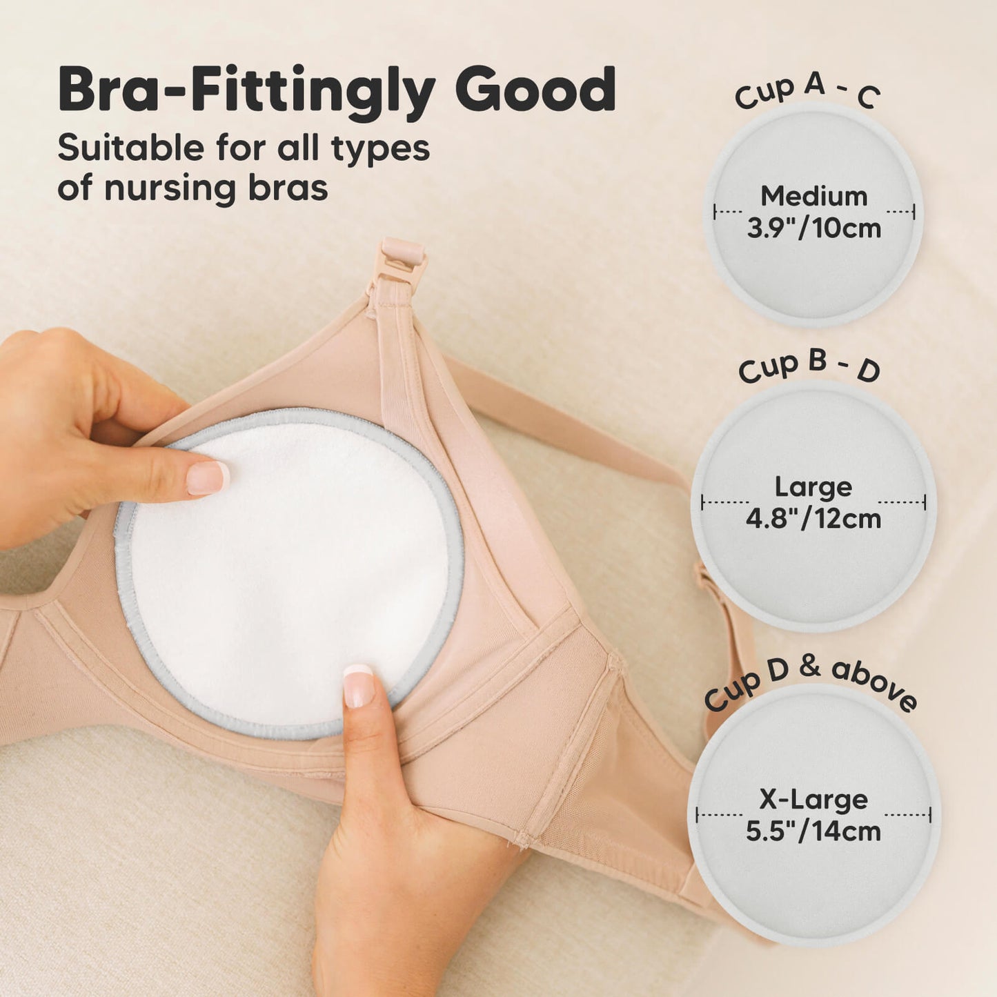 Bra-Fittingly Good, suitable for all types of nursing bras:
Cup A–C: Medium (3.9" / 10cm)
Cup B–D: Large (4.8" / 12cm)
Cup D & above: X-Large (5.5" / 14cm)
 27346522374330