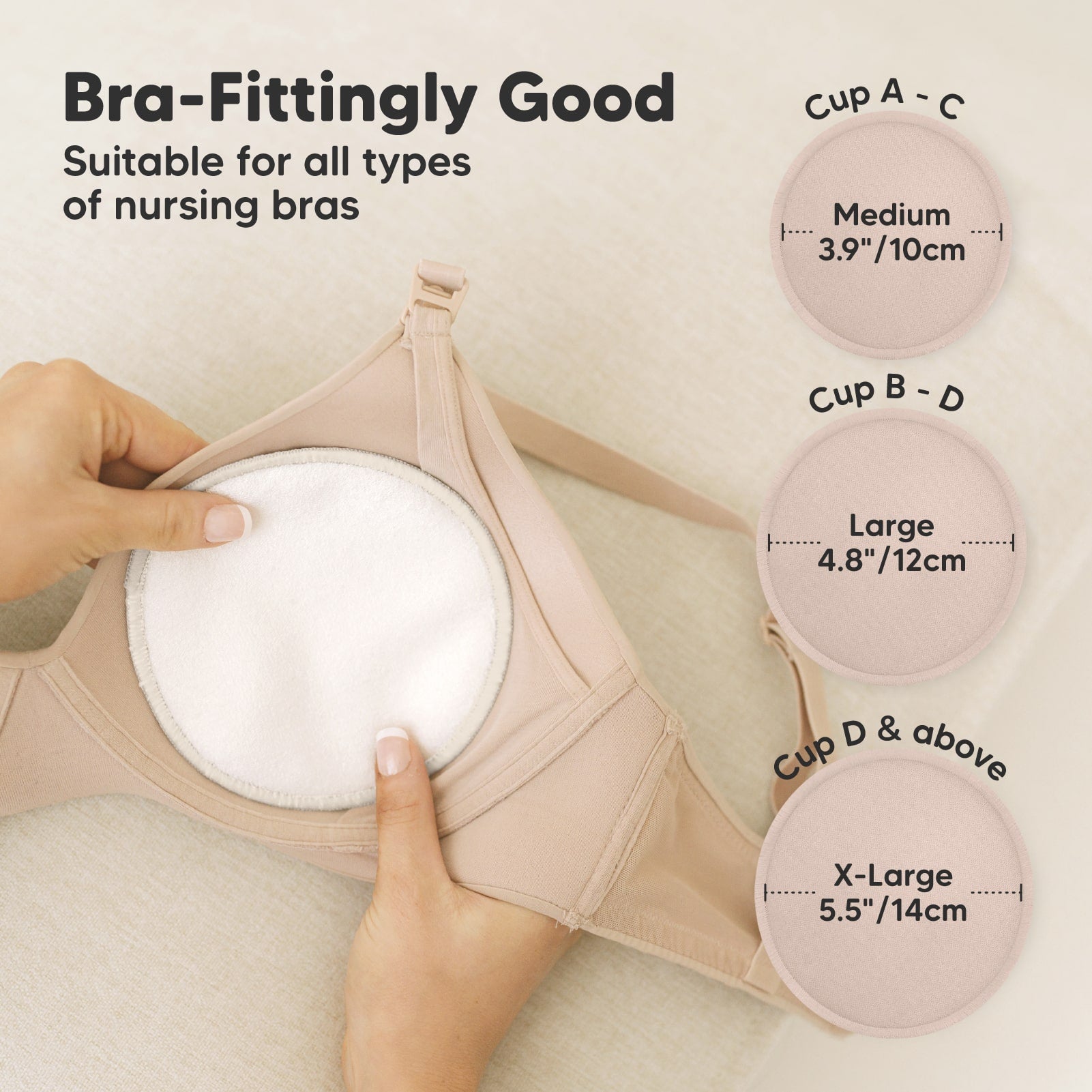 Bra-Fittingly Good, suitable for all types of nursing bras:
Cup A–C: Medium (3.9" / 10cm)
Cup B–D: Large (4.8" / 12cm)
Cup D & above: X-Large (5.5" / 14cm) 27346527748282