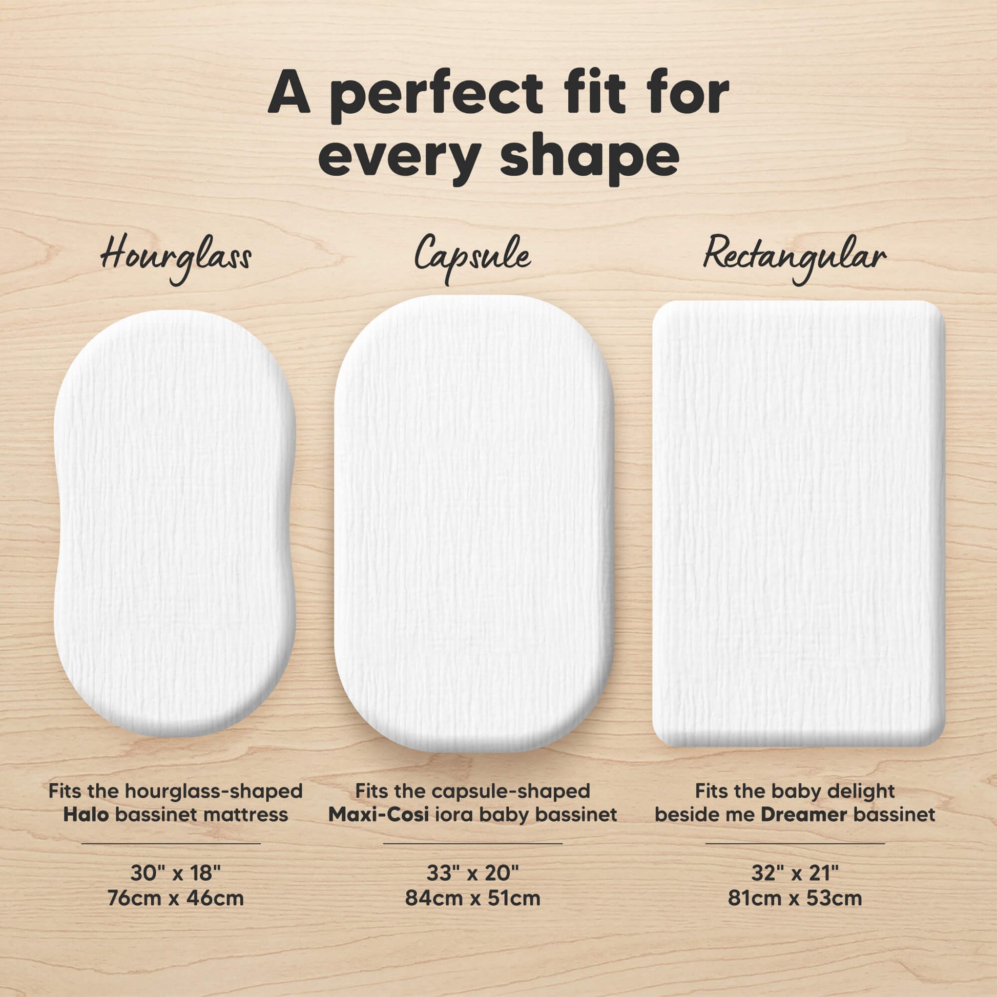 A perfect fit for every shape (Hourglass - Fits the hourglass-shaped Halo bassinet mattress 30" x 18") (Capsule - Fits the capsule-shaped Maxi-Cosi iora baby bassinet 33" x 20") and (Rectangular - Fits the baby delight beside me Dreamer bassinet 32" x 21")
 32530332188858
