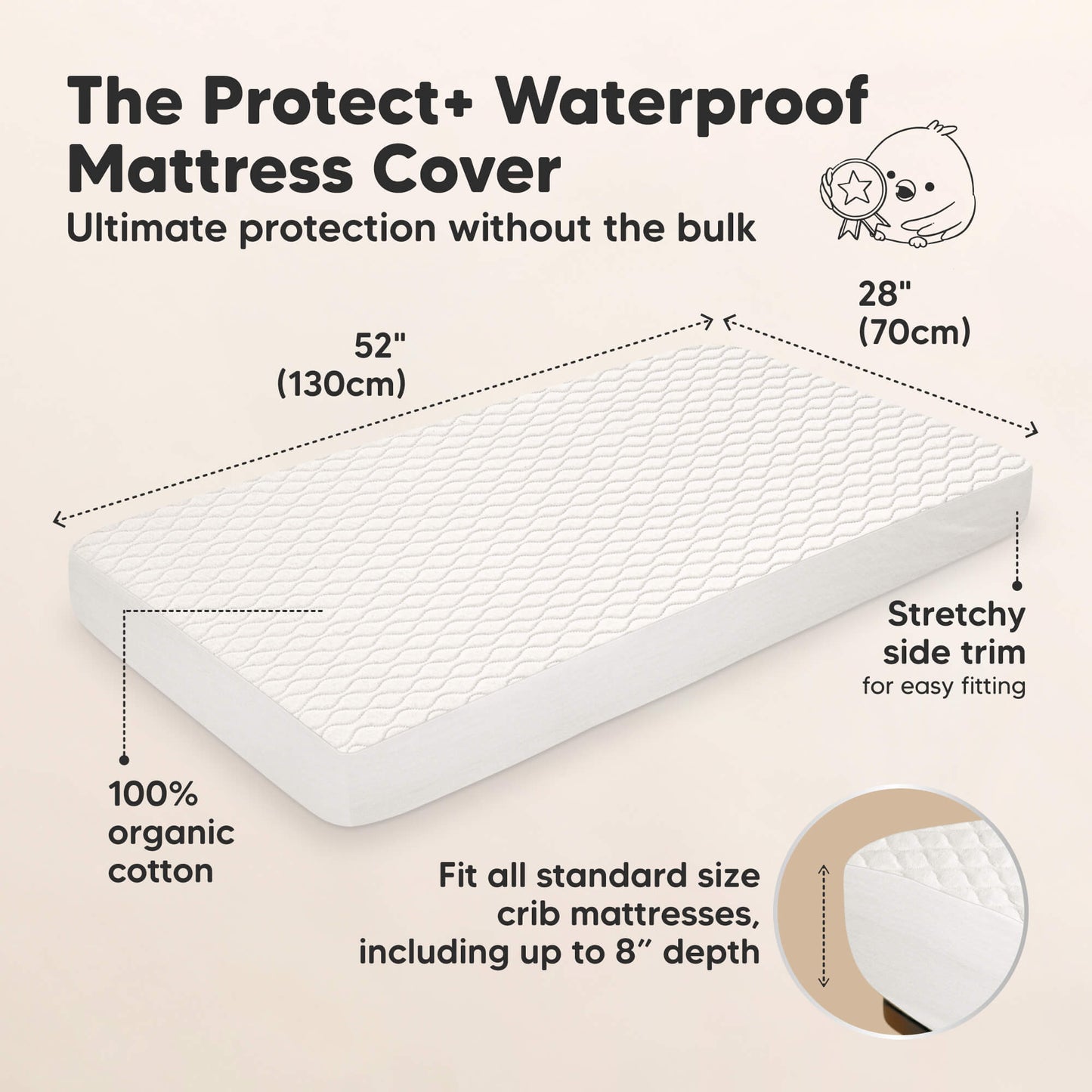 The Protect+ Waterproof Mattress Cover - Ultimate protection without the bulk

52" (130 cm) x 28" (70 cm)

100% organic cotton
Stretchy side trim for easy fitting

Fit all standard size crib mattresses, including up to 8” depth 29670865666234