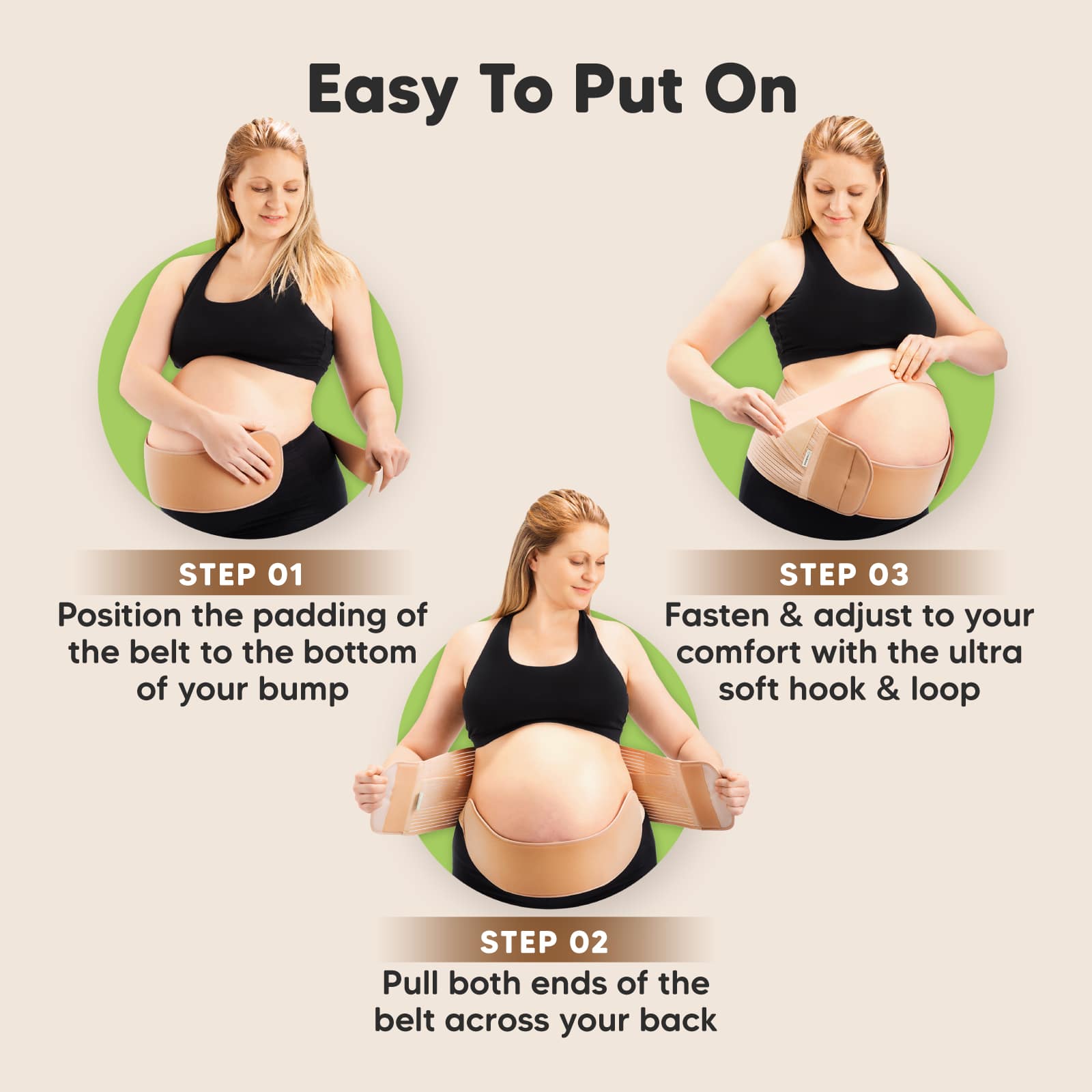 Step 01
Position the padding of the belt to the bottom of your bump

Step 02
Pull both ends of the belt across your back

Step 03
Fasten & adjust to your comfort with the ultra soft hook & loop
 27798762684602