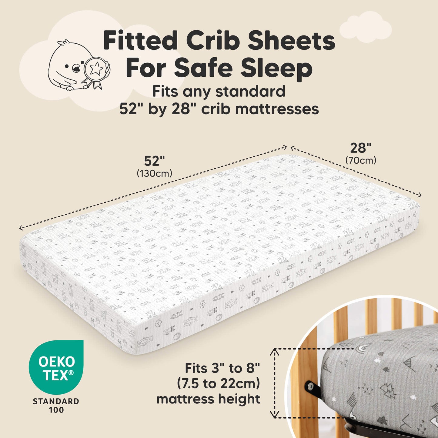 Fitted Crib Sheets For Safe Sleep 
Fits any standard 52" by 28"crib mattress 
Fits 3" to 8" (7.5 to 22cm) mattress height
OEKO TEX Standard 100 31871988629690