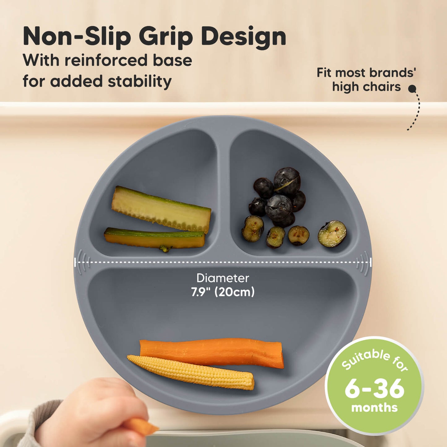 Non-Slip Grip Design with reinforced base for added stability, fits most brands’ high chairs, diameter 7.9 in (20 cm), suitable for 6–36 months.
 25752453742778