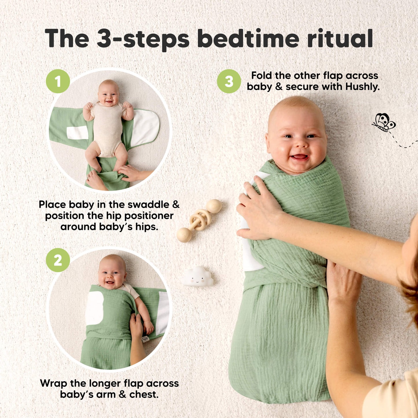 The 3-steps bedtime ritual - 1. Place baby in the swaddle & position the hip positioner around baby's hips./ 2. Wrap the longer flap across baby's arm & chest./ 3. Fold the other flap across baby & secure with Hushly. 32537956450490