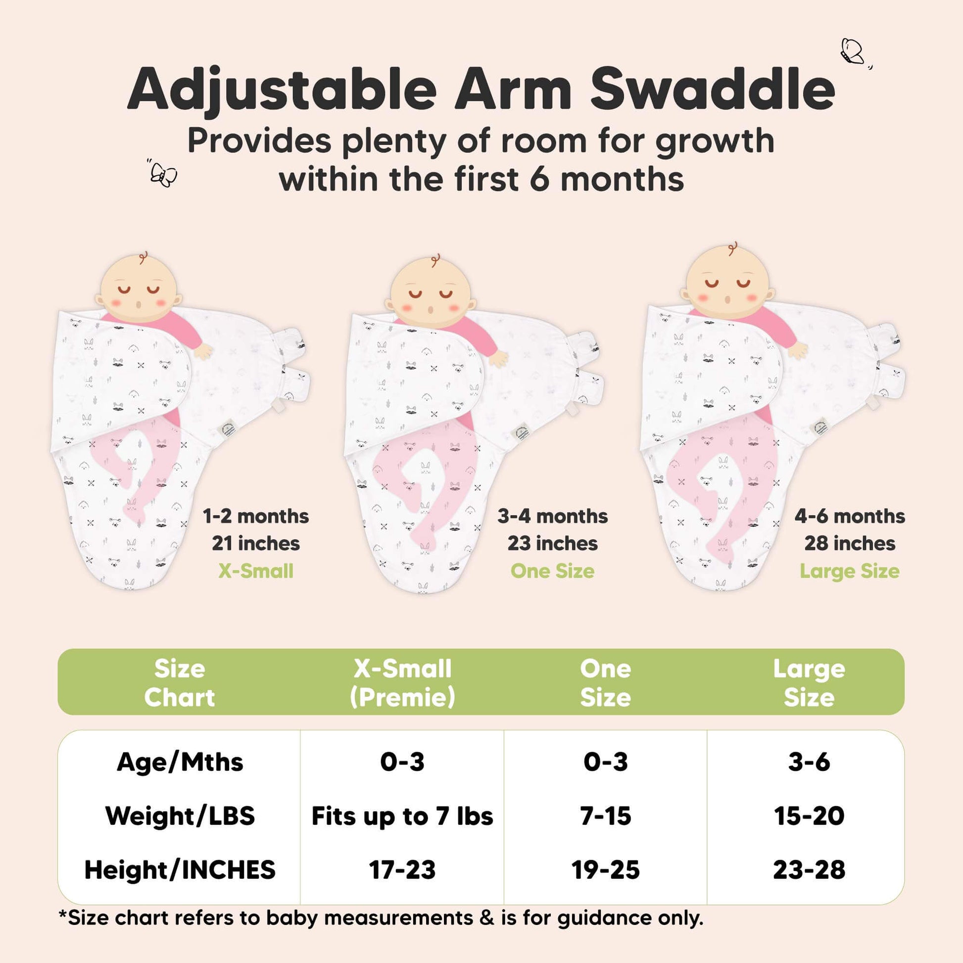 Adjustable Arm Swaddle
Provides plenty of room for growth within the first 6 months

X-Small (Premie)
Age 0-3 Months
Weight in lbs - Fits up to lbs
Height in inches - 17 to 23

One Size
Age 0-3 Months
Weight in lbs - 7 to 15
Height in inches - 19 to 25

Large
Age 3-6 Months
Weight in lbs - 15 to 20
Height in inches - 23 to 28

*Size chart refers to baby measurements & is for guidance only. 31429606179002