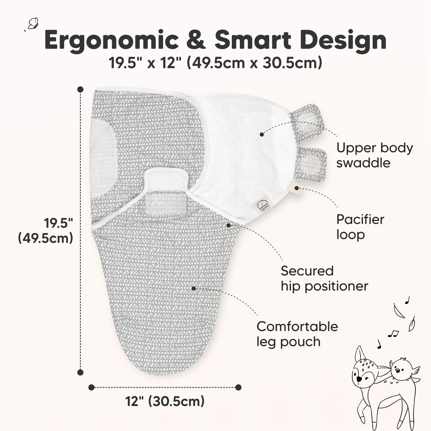 Ergonomic & Smart Design
19.5" x 12" (49.5cm x 30.5cm)
Upper body swaddle
Pacifier loop
Secured hip positioner
Comfortable leg pouch 31429606244538