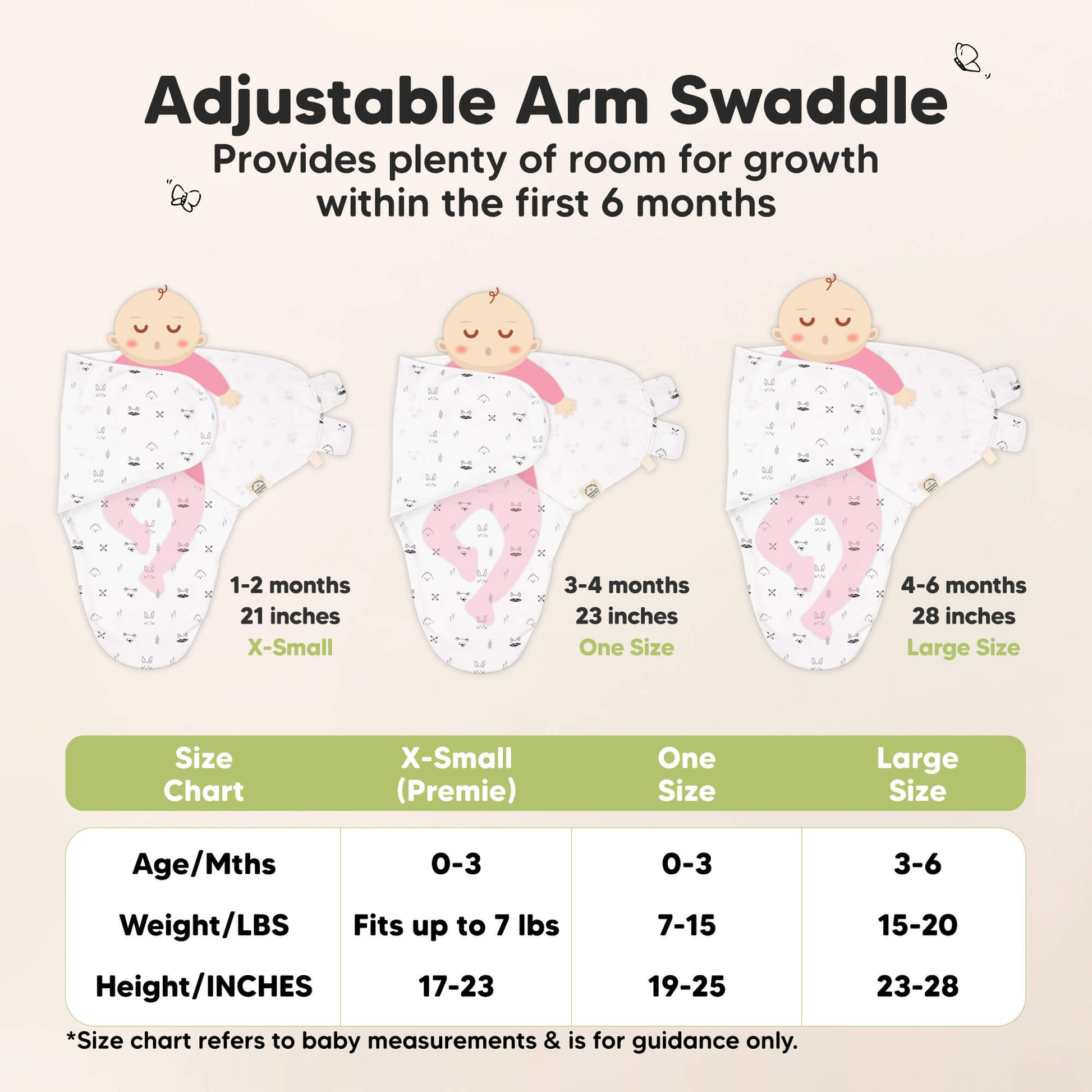 Adjustable Arm Swaddle
X-Small (Premie): 0-3 months, Fits up to 7 lbs, 17-23 inches in height. One Size: 0-3 months, Fits 7-15 lbs, 19-25 inches in height, Large Size: 3-6 months, 15-24 lbs, 23-28 inches in height

Size chart refers to baby measurements & is for guidance only. 32636853027002
