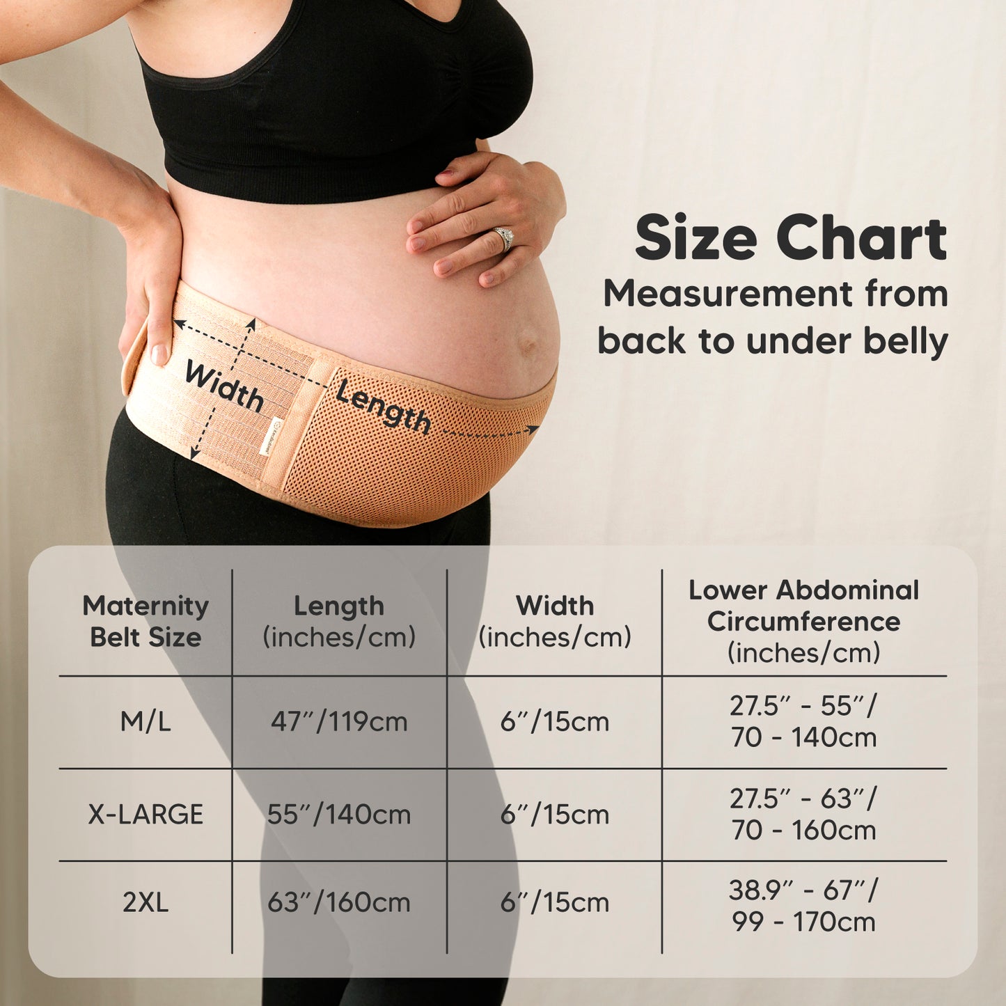 Size Chart: Measurement from back to under belly

Maternity Belt Size:
M/L: Length 47" (119cm), Width 6" (15cm), Lower abdominal circumference 27.5"–55" (70–140cm)

X-LARGE: Length 55" (140cm), Width 6" (15cm), Lower abdominal circumference 27.5"–63" (70–160cm)

2XL: Length 63" (160cm), Width 6" (15cm), Lower abdominal circumference 38.9"–67" (99–170cm) 25817573327034