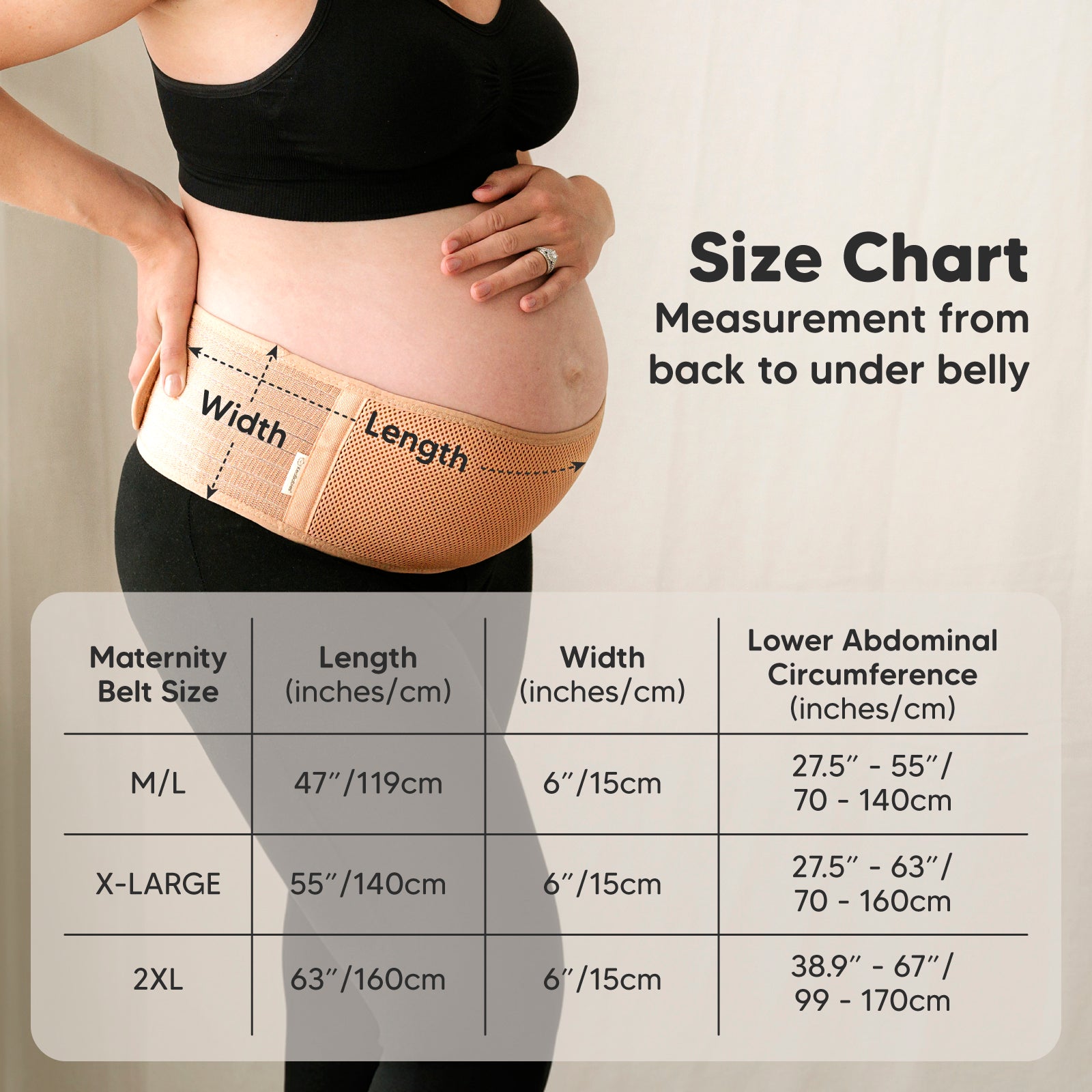 Size Chart: Measurement from back to under belly

Maternity Belt Size:
M/L: Length 47" (119cm), Width 6" (15cm), Lower abdominal circumference 27.5"–55" (70–140cm)

X-LARGE: Length 55" (140cm), Width 6" (15cm), Lower abdominal circumference 27.5"–63" (70–160cm)

2XL: Length 63" (160cm), Width 6" (15cm), Lower abdominal circumference 38.9"–67" (99–170cm) 25817573327034