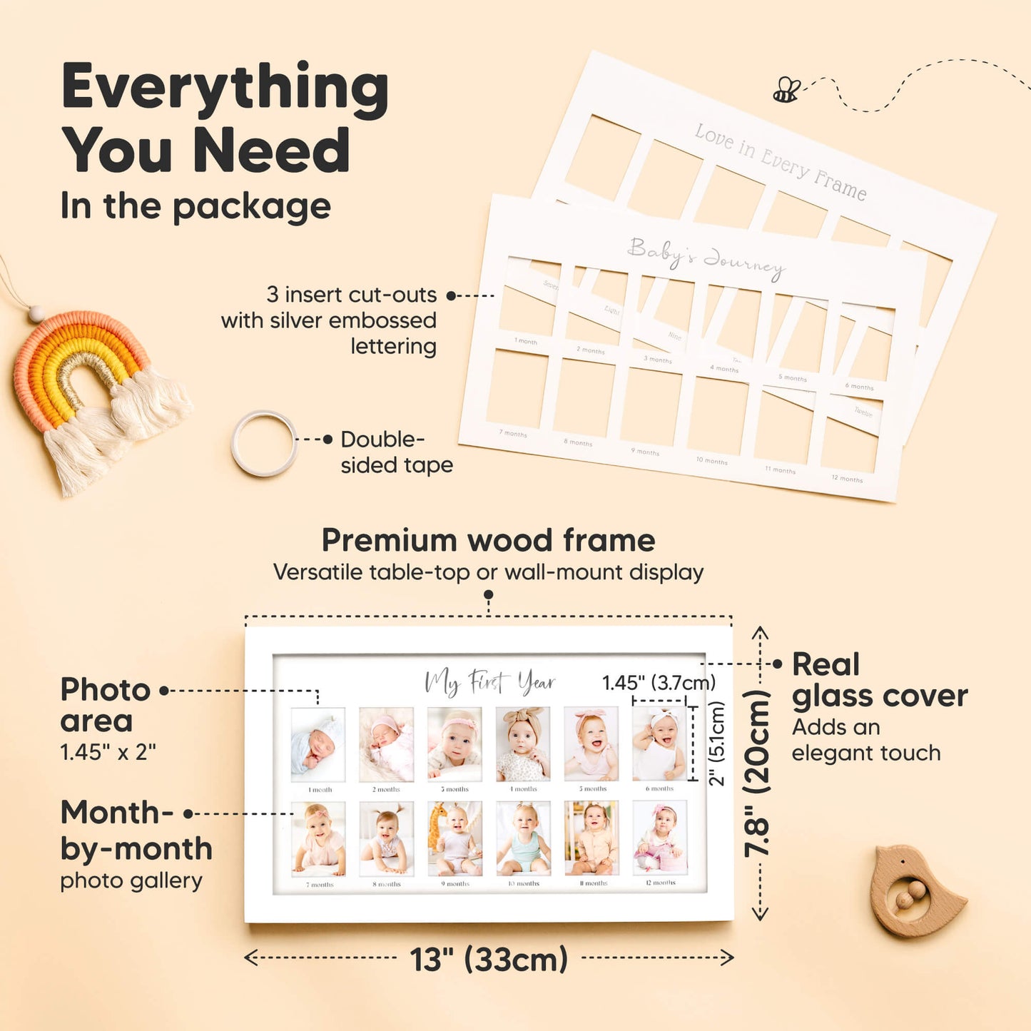 Everything You Need
In the package

3 insert cut-outs
Double-sided tape
Premium wood frame
Real glass cover
Photo area: 1.45" x 2"
Frame size: 13" (33 cm) x 7.8" (20cm)
Month-by-month photo gallery
Image 3 (Video / Lifestyle) 29050386743482