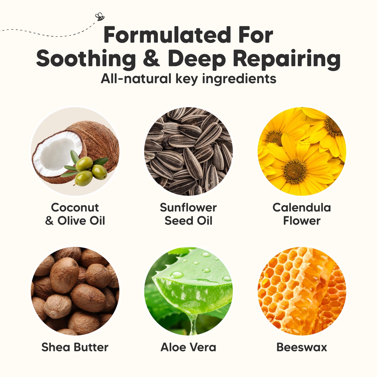 Formulated For Soothing & Deep Repairing
All-natural key ingredients

Coconut & Olive Oil
Sunflower Seed Oil
Calendula Flower
Shea Butter
Aloe Vera
Beeswax
 29434162086074