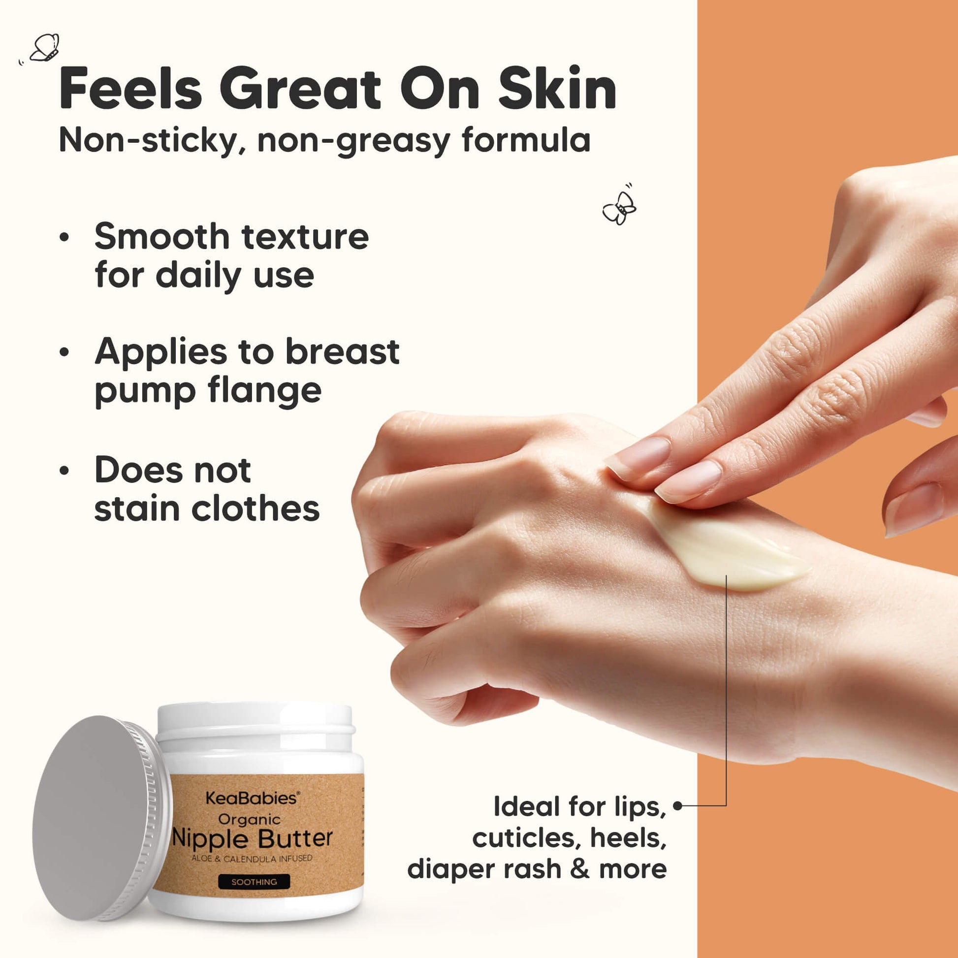 Feels Great On Skin
Non-sticky, non-greasy formula

Smooth texture for daily use
Applies to breast pump flange
Does not stain clothes

Ideal for lips, cuticles, heels, diaper rash & more 29434162151610