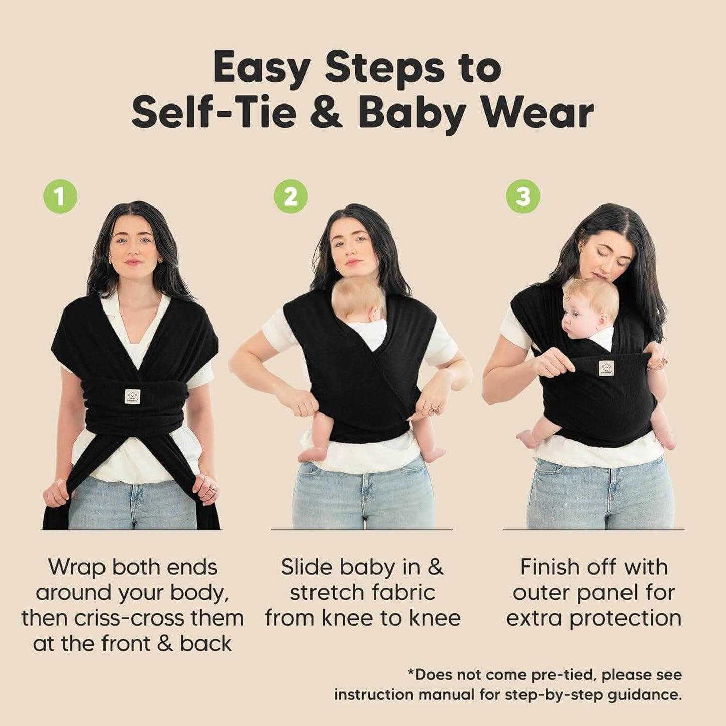 Easy Steps to Self-Tie & Baby Wear
1. Wrap both ends around your body, then criss-cross them at the front & back. 
2. Slide baby in & stretch fabric from knee to knee
3.Finish off with outer panel for extra protection
*Does not come pre-tied, please see instruction manual for step-by-step guidance. 32590557675706