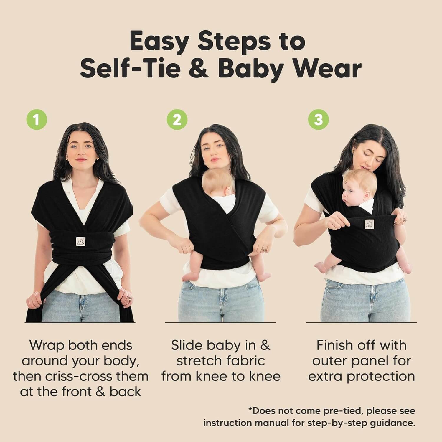 Easy Steps to Self-Tie & Baby Wear
1. Wrap both ends around your body, then criss-cross them at the front & back. 
2. Slide baby in & stretch fabric from knee to knee
3.Finish off with outer panel for extra protection
*Does not come pre-tied, please see instruction manual for step-by-step guidance. 32590557675706
