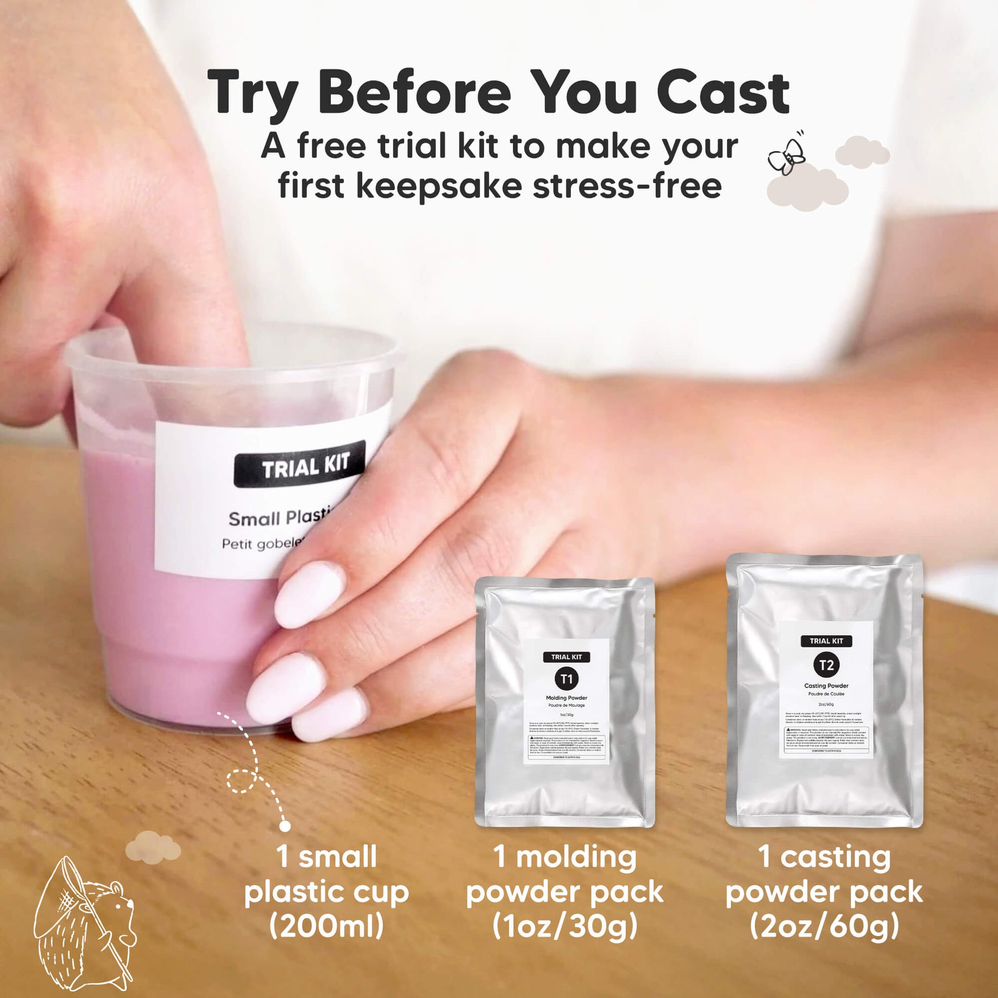 Try Before You Cast, a free trial kit to make your first keepsake stress-free.

Free Trial Kit Included:
1 small plastic cup (200ml), 1 molding powder pack (1oz / 30g), 1 casting powder pack (2oz / 60g).
 30078833131706